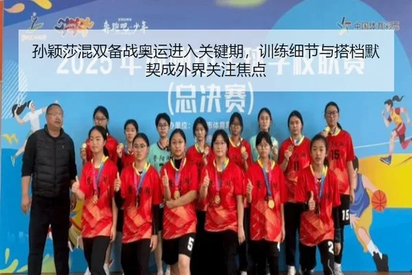 孙颖莎混双备战奥运进入关键期，训练细节与搭档默契成外界关注焦点